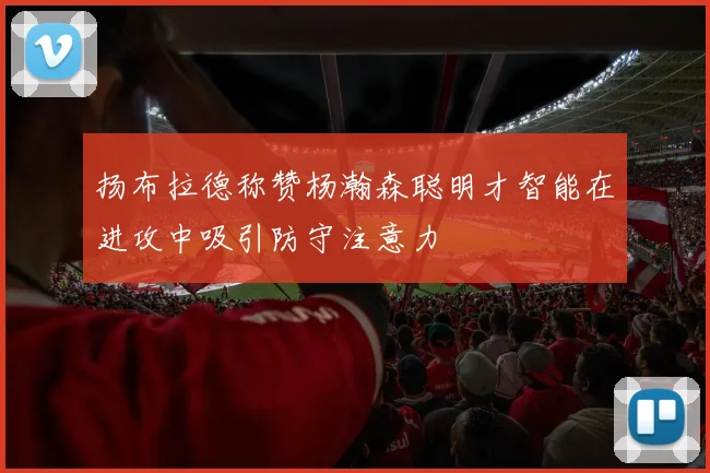 扬布拉德称赞杨瀚森聪明才智能在进攻中吸引防守注意力